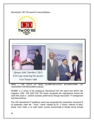 28
International CIO 100 award for resourcefulness
AMUL – THE TASTE OF INDIA (GCMMF)RECEIVES INTERNATIONAL CIO
100AWARD FOR RESOUREFULNESS
GCMMF is a winner of the prestigious international CIO 100 award from IDG‟S CIO
magazine, USA. THE 2003 CIO 100 Award recognizes the organizations around the
world that excel in positive business performance through resourceful IT management
and best practices.
This CIO international IT excellence award has recognized the cooperative movement &
its leadership under the “ Amul “ brand, initiated by Dr. V Kurien, milkman of India,
whose main motto is to build Indian society economically & literally strong through
 
