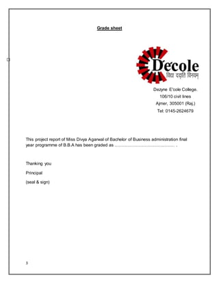 3
Grade sheet
This project report of Miss Divya Agarwal of Bachelor of Business administration final
year programme of B.B.A has been graded as …………………………………… .
Thanking you
Principal
(seal & sign)
Dezyne E'cole College.
106/10 civil lines
Ajmer, 305001 (Raj.)
Tel: 0145-2624679
 