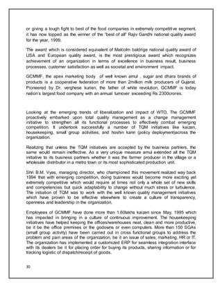 30
or giving a tough fight to best of the food companies in extremely competitive segment,
it has now topped as the winner of the “best of all” Rajiv Gandhi national quality award
for the year, 1999.
The award which is considered equivalent of Malcolm baldrige national quality award of
USA and European quality award, is the most prestigious award which recognizes
achievement of an organization in terms of excellence in business result, business
processes, customer satisfaction as well as societal and environment impact.
GCMMF, the apex marketing body of well known amul , sugar and dhara brands of
products is a cooperative federation of more than 2million milk producers of Gujarat.
Pioneered by Dr. verghese kurien, the father of white revolution, GCMMF is today
nation‟s largest food company with an annual turnover exceeding Rs 2300crores.
Looking at the emerging trends of liberalization and impact of WTO, The GCMMF
proactively embarked upon total quality management as a change management
initiative to strengthen all its functional processes to effectively combat emerging
competition. It undertook successfully a number of TQM initiatives like kaizen,
housekeeping, small group activities, and hoshin kanri (policy deployment)across the
organization.
Realizing that unless the TQM initiatives are accepted by the business partners, the
same would remain ineffective. As a very unique measure amul extended all the TQM
initiative to its business partners whether it was the farmer producer in the village or a
wholesale distributor in a metro town or its most sophisticated production unit.
Shri B.M. Vyas, managing director, who championed this movement realized way back
1994 that with emerging competition, doing business would become more exciting yet
extremely competitive which would require at times not only a whole set of new skills
and competencies but quick adaptability to change without much stress or turbulence.
The initiation of TQM was to work with the well known quality management initiatives
which have proven to be effective elsewhere to create a culture of transparency,
openness and leadership in the organization.
Employees of GCMMF have done more than 1.60lakhs kaizen since May, 1995 which
has impacted in bringing in a culture of continuous improvement. The housekeeping
initiatives have helped keeping the offices/warehouses neat, clean and more productive,
be it be the office premises or the godowns or even computers. More than 150 SGAs
(small group activity) have been carried out in cross functional groups to address the
problem and pain areas of the organization, be it an issue of sales, marketing, HR or IT.
The organization has implemented a customized ERP for seamless integration interface
with its dealers be it for placing order for buying its products, sharing information or for
tracking logistic of dispatch/receipt of goods.
 