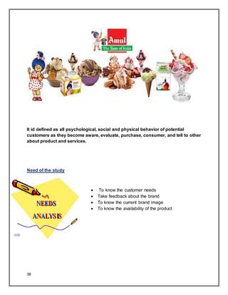 38
It id defined as all psychological, social and physical behavior of potential
customers as they become aware, evaluate, purchase, consumer, and tell to other
about product and services.
Need of the study
 To know the customer needs
 Take feedback about the brand
 To know the current brand image
 To know the availability of the product
 