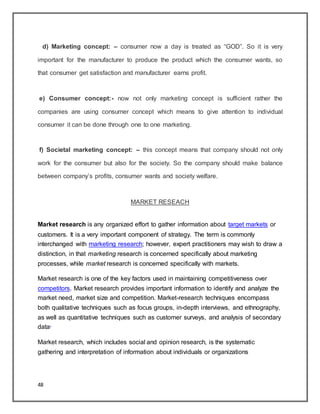 48
d) Marketing concept: – consumer now a day is treated as “GOD”. So it is very
important for the manufacturer to produce the product which the consumer wants, so
that consumer get satisfaction and manufacturer earns profit.
e) Consumer concept:- now not only marketing concept is sufficient rather the
companies are using consumer concept which means to give attention to individual
consumer it can be done through one to one marketing.
f) Societal marketing concept: – this concept means that company should not only
work for the consumer but also for the society. So the company should make balance
between company‟s profits, consumer wants and society welfare.
MARKET RESEACH
Market research is any organized effort to gather information about target markets or
customers. It is a very important component of strategy. The term is commonly
interchanged with marketing research; however, expert practitioners may wish to draw a
distinction, in that marketing research is concerned specifically about marketing
processes, while market research is concerned specifically with markets.
Market research is one of the key factors used in maintaining competitiveness over
competitors. Market research provides important information to identify and analyze the
market need, market size and competition. Market-research techniques encompass
both qualitative techniques such as focus groups, in-depth interviews, and ethnography,
as well as quantitative techniques such as customer surveys, and analysis of secondary
data.
Market research, which includes social and opinion research, is the systematic
gathering and interpretation of information about individuals or organizations
 