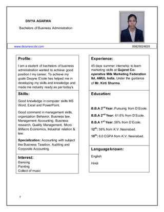7
DIVYA AGARWA
Bachelors of Business Administration
www.dezyneecole.com 09829024839
Profile:
I am a student of bachelors of business
administration wanted to achieve good
position I my career. To achieve my
goals Dezyne E'cole has helped me in
developing my skills and knowledge and
made me industry ready as per today‟s
era.
Experience:
45 days summer internship to learn
marketing skills at Gujarat Co-
operative Milk Marketing Federation
ltd, AMUL India. Under the guidance
of Mr. Kirti Sharma.
Skills:
Good knowledge in computer skills MS
Word, Excel and PowerPoint.
Good command in management skills,
organization Behavior, Business law,
Management Accounting, Business
research, Quality Management, Micro
&Macro Economics, Industrial relation &
law.
Specialization: Accounting with subject
like Business Taxation, Auditing and
Corporate Accounting.
Education:
B.B.A 3rd
Year: Pursuing from D‟Ecole.
B.B.A 2nd
Year: 61.6% from D‟Ecole.
B.B.A 1st
Year: 58% from D‟Ecole.
12th
: 58% from K.V. Nasirabad.
10th
: 6.0 CGPA from K.V. Nasirabad.
Interest:
Dancing
Painting
Collect of music
Languageknown:
English
Hindi
 