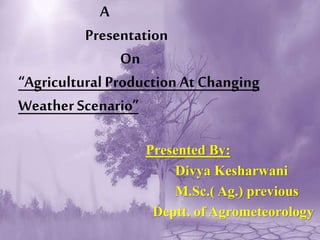 A
Presentation
On
“Agricultural Production At Changing
Weather Scenario”
Presented By:
Divya Kesharwani
M.Sc.( Ag.) previous
Deptt. of Agrometeorology
 