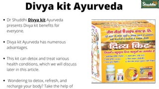 Dr Shuddhi Divya kit Ayurveda
presents Divya kit benefits for
everyone.
Divya kit Ayurveda has numerous
advantages.
This kit can detox and treat various
health conditions, which we will discuss
later in this article.
Wondering to detox, refresh, and
recharge your body? Take the help of
Divya kit Ayurveda
 