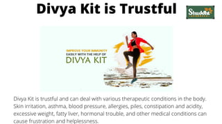 Divya Kit is Trustful
Divya Kit is trustful and can deal with various therapeutic conditions in the body.
Skin irritation, asthma, blood pressure, allergies, piles, constipation and acidity,
excessive weight, fatty liver, hormonal trouble, and other medical conditions can
cause frustration and helplessness.
 