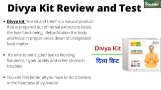 Divya kit “tested and tried” is a natural product
that is prepared out of herbal extracts to boost
the liver functioning, detoxification the body
and helps in proper break down of undigested
food matter.
It’s time to bid a good bye to bloating,
flatulence, hyper acidity and other stomach
troubles.
You can feel better all you have to do is believe
in the foodness of ayurveda!
Divya Kit Review and Test
 