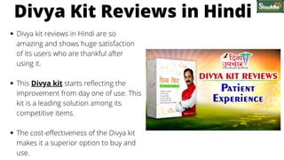 Divya kit reviews in Hindi are so
amazing and shows huge satisfaction
of its users who are thankful after
using it.
This Divya kit starts reflecting the
improvement from day one of use. This
kit is a leading solution among its
competitive items.
The cost-effectiveness of the Divya kit
makes it a superior option to buy and
use.
Divya Kit Reviews in Hindi
 