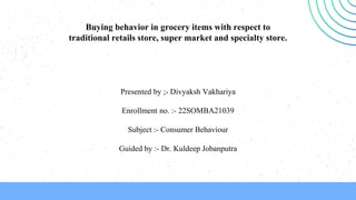 Buying behavior in grocery items with respect to
traditional retails store, super market and specialty store.
Presented by ;- Divyaksh Vakhariya
Enrollment no. :- 22SOMBA21039
Subject :- Consumer Behaviour
Guided by :- Dr. Kuldeep Jobanputra
 