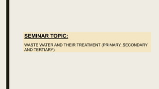 SEMINAR TOPIC:
WASTE WATER AND THEIR TREATMENT (PRIMARY, SECONDARY
AND TERTIARY)
 
