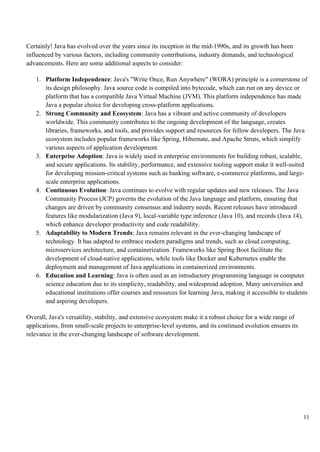 11
Certainly! Java has evolved over the years since its inception in the mid-1990s, and its growth has been
influenced by various factors, including community contributions, industry demands, and technological
advancements. Here are some additional aspects to consider:
1. Platform Independence: Java's "Write Once, Run Anywhere" (WORA) principle is a cornerstone of
its design philosophy. Java source code is compiled into bytecode, which can run on any device or
platform that has a compatible Java Virtual Machine (JVM). This platform independence has made
Java a popular choice for developing cross-platform applications.
2. Strong Community and Ecosystem: Java has a vibrant and active community of developers
worldwide. This community contributes to the ongoing development of the language, creates
libraries, frameworks, and tools, and provides support and resources for fellow developers. The Java
ecosystem includes popular frameworks like Spring, Hibernate, and Apache Struts, which simplify
various aspects of application development.
3. Enterprise Adoption: Java is widely used in enterprise environments for building robust, scalable,
and secure applications. Its stability, performance, and extensive tooling support make it well-suited
for developing mission-critical systems such as banking software, e-commerce platforms, and large-
scale enterprise applications.
4. Continuous Evolution: Java continues to evolve with regular updates and new releases. The Java
Community Process (JCP) governs the evolution of the Java language and platform, ensuring that
changes are driven by community consensus and industry needs. Recent releases have introduced
features like modularization (Java 9), local-variable type inference (Java 10), and records (Java 14),
which enhance developer productivity and code readability.
5. Adaptability to Modern Trends: Java remains relevant in the ever-changing landscape of
technology. It has adapted to embrace modern paradigms and trends, such as cloud computing,
microservices architecture, and containerization. Frameworks like Spring Boot facilitate the
development of cloud-native applications, while tools like Docker and Kubernetes enable the
deployment and management of Java applications in containerized environments.
6. Education and Learning: Java is often used as an introductory programming language in computer
science education due to its simplicity, readability, and widespread adoption. Many universities and
educational institutions offer courses and resources for learning Java, making it accessible to students
and aspiring developers.
Overall, Java's versatility, stability, and extensive ecosystem make it a robust choice for a wide range of
applications, from small-scale projects to enterprise-level systems, and its continued evolution ensures its
relevance in the ever-changing landscape of software development.
 