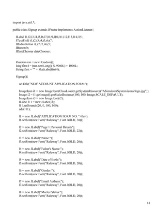 14
import java.util.*;
public class Signup extends JFrame implements ActionListener{
JLabel l1,l2,l3,l4,l5,l6,l7,l8,l9,l10,l11,l12,l13,l14,l15;
JTextField t1,t2,t3,t4,t5,t6,t7;
JRadioButton r1,r2,r3,r4,r5;
JButton b;
JDateChooser dateChooser;
Random ran = new Random();
long first4 = (ran.nextLong() % 9000L) + 1000L;
String first = "" + Math.abs(first4);
Signup(){
setTitle("NEW ACCOUNT APPLICATION FORM");
ImageIcon i1 = new ImageIcon(ClassLoader.getSystemResource("ASimulatorSystem/icons/logo.jpg"));
Image i2 = i1.getImage().getScaledInstance(100, 100, Image.SCALE_DEFAULT);
ImageIcon i3 = new ImageIcon(i2);
JLabel l11 = new JLabel(i3);
l11.setBounds(20, 0, 100, 100);
add(l11);
l1 = new JLabel("APPLICATION FORM NO. "+first);
l1.setFont(new Font("Raleway", Font.BOLD, 38));
l2 = new JLabel("Page 1: Personal Details");
l2.setFont(new Font("Raleway", Font.BOLD, 22));
l3 = new JLabel("Name:");
l3.setFont(new Font("Raleway", Font.BOLD, 20));
l4 = new JLabel("Father's Name:");
l4.setFont(new Font("Raleway", Font.BOLD, 20));
l5 = new JLabel("Date of Birth:");
l5.setFont(new Font("Raleway", Font.BOLD, 20));
l6 = new JLabel("Gender:");
l6.setFont(new Font("Raleway", Font.BOLD, 20));
l7 = new JLabel("Email Address:");
l7.setFont(new Font("Raleway", Font.BOLD, 20));
l8 = new JLabel("Marital Status:");
l8.setFont(new Font("Raleway", Font.BOLD, 20));
 