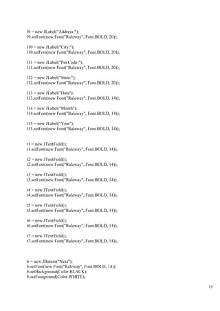 15
l9 = new JLabel("Address:");
l9.setFont(new Font("Raleway", Font.BOLD, 20));
l10 = new JLabel("City:");
l10.setFont(new Font("Raleway", Font.BOLD, 20));
l11 = new JLabel("Pin Code:");
l11.setFont(new Font("Raleway", Font.BOLD, 20));
l12 = new JLabel("State:");
l12.setFont(new Font("Raleway", Font.BOLD, 20));
l13 = new JLabel("Date");
l13.setFont(new Font("Raleway", Font.BOLD, 14));
l14 = new JLabel("Month");
l14.setFont(new Font("Raleway", Font.BOLD, 14));
l15 = new JLabel("Year");
l15.setFont(new Font("Raleway", Font.BOLD, 14));
t1 = new JTextField();
t1.setFont(new Font("Raleway", Font.BOLD, 14));
t2 = new JTextField();
t2.setFont(new Font("Raleway", Font.BOLD, 14));
t3 = new JTextField();
t3.setFont(new Font("Raleway", Font.BOLD, 14));
t4 = new JTextField();
t4.setFont(new Font("Raleway", Font.BOLD, 14));
t5 = new JTextField();
t5.setFont(new Font("Raleway", Font.BOLD, 14));
t6 = new JTextField();
t6.setFont(new Font("Raleway", Font.BOLD, 14));
t7 = new JTextField();
t7.setFont(new Font("Raleway", Font.BOLD, 14));
b = new JButton("Next");
b.setFont(new Font("Raleway", Font.BOLD, 14));
b.setBackground(Color.BLACK);
b.setForeground(Color.WHITE);
 
