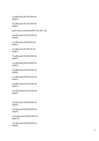17
t2.setBounds(300,190,400,30);
add(t2);
l5.setBounds(100,240,200,30);
add(l5);
dateChooser.setBounds(300, 240, 400, 30);
l6.setBounds(100,290,200,30);
add(l6);
r1.setBounds(300,290,60,30);
add(r1);
r2.setBounds(450,290,90,30);
add(r2);
l7.setBounds(100,340,200,30);
add(l7);
t3.setBounds(300,340,400,30);
add(t3);
l8.setBounds(100,390,200,30);
add(l8);
r3.setBounds(300,390,100,30);
add(r3);
r4.setBounds(450,390,100,30);
add(r4);
r5.setBounds(635,390,100,30);
add(r5);
l9.setBounds(100,440,200,30);
add(l9);
t4.setBounds(300,440,400,30);
add(t4);
l10.setBounds(100,490,200,30);
add(l10);
t5.setBounds(300,490,400,30);
add(t5);
 