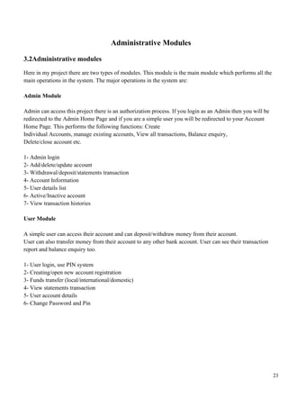 23
Administrative Modules
3.2Administrative modules
Here in my project there are two types of modules. This module is the main module which performs all the
main operations in the system. The major operations in the system are:
Admin Module
Admin can access this project there is an authorization process. If you login as an Admin then you will be
redirected to the Admin Home Page and if you are a simple user you will be redirected to your Account
Home Page. This performs the following functions: Create
Individual Accounts, manage existing accounts, View all transactions, Balance enquiry,
Delete/close account etc.
1- Admin login
2- Add/delete/update account
3- Withdrawal/deposit/statements transaction
4- Account Information
5- User details list
6- Active/Inactive account
7- View transaction histories
User Module
A simple user can access their account and can deposit/withdraw money from their account.
User can also transfer money from their account to any other bank account. User can see their transaction
report and balance enquiry too.
1- User login, use PIN system
2- Creating/open new account registration
3- Funds transfer (local/international/domestic)
4- View statements transaction
5- User account details
6- Change Password and Pin
 