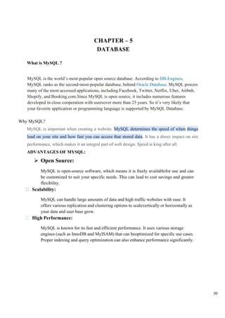 30
CHAPTER – 5
DATABASE
What is MySQL ?
MySQL is the world’s most popular open source database. According to DB-Engines,
MySQL ranks as the second-most-popular database, behind Oracle Database. MySQL powers
many of the most accessed applications, including Facebook, Twitter, Netflix, Uber, Airbnb,
Shopify, and Booking.com.Since MySQL is open source, it includes numerous features
developed in close cooperation with usersover more than 25 years. So it’s very likely that
your favorite application or programming language is supported by MySQL Database.
Why MySQL?
MySQL is important when creating a website. MySQL determines the speed of when things
load on your site and how fast you can access that stored data. It has a direct impact on site
performance, which makes it an integral part of web design. Speed is king after all.
ADVANTAGES OF MYSQL:
➢ Open Source:
MySQL is open-source software, which means it is freely availablefor use and can
be customized to suit your specific needs. This can lead to cost savings and greater
flexibility.
Scalability:
MySQL can handle large amounts of data and high traffic websites with ease. It
offers various replication and clustering options to scalevertically or horizontally as
your data and user base grow.
High Performance:
MySQL is known for its fast and efficient performance. It uses various storage
engines (such as InnoDB and MyISAM) that can beoptimized for specific use cases.
Proper indexing and query optimization can also enhance performance significantly.
 