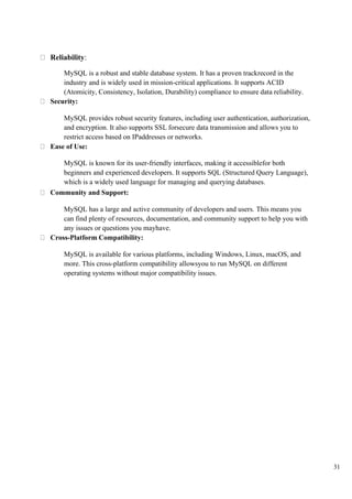 31
Reliability:
MySQL is a robust and stable database system. It has a proven trackrecord in the
industry and is widely used in mission-critical applications. It supports ACID
(Atomicity, Consistency, Isolation, Durability) compliance to ensure data reliability.
Security:
MySQL provides robust security features, including user authentication, authorization,
and encryption. It also supports SSL forsecure data transmission and allows you to
restrict access based on IPaddresses or networks.
Ease of Use:
MySQL is known for its user-friendly interfaces, making it accessiblefor both
beginners and experienced developers. It supports SQL (Structured Query Language),
which is a widely used language for managing and querying databases.
Community and Support:
MySQL has a large and active community of developers and users. This means you
can find plenty of resources, documentation, and community support to help you with
any issues or questions you mayhave.
Cross-Platform Compatibility:
MySQL is available for various platforms, including Windows, Linux, macOS, and
more. This cross-platform compatibility allowsyou to run MySQL on different
operating systems without major compatibility issues.
 