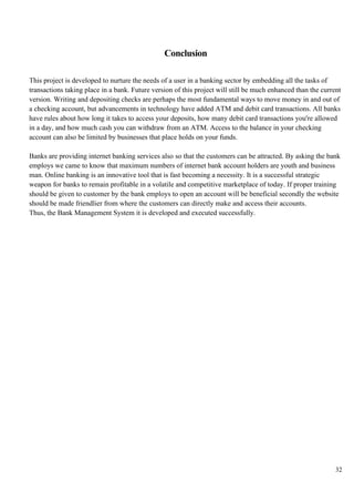 32
Conclusion
This project is developed to nurture the needs of a user in a banking sector by embedding all the tasks of
transactions taking place in a bank. Future version of this project will still be much enhanced than the current
version. Writing and depositing checks are perhaps the most fundamental ways to move money in and out of
a checking account, but advancements in technology have added ATM and debit card transactions. All banks
have rules about how long it takes to access your deposits, how many debit card transactions you're allowed
in a day, and how much cash you can withdraw from an ATM. Access to the balance in your checking
account can also be limited by businesses that place holds on your funds.
Banks are providing internet banking services also so that the customers can be attracted. By asking the bank
employs we came to know that maximum numbers of internet bank account holders are youth and business
man. Online banking is an innovative tool that is fast becoming a necessity. It is a successful strategic
weapon for banks to remain profitable in a volatile and competitive marketplace of today. If proper training
should be given to customer by the bank employs to open an account will be beneficial secondly the website
should be made friendlier from where the customers can directly make and access their accounts.
Thus, the Bank Management System it is developed and executed successfully.
 