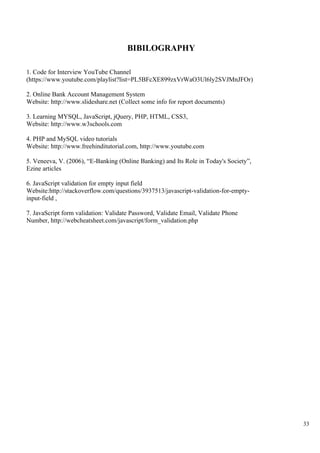 33
BIBILOGRAPHY
1. Code for Interview YouTube Channel
(https://www.youtube.com/playlist?list=PL5BFcXE899zxVrWaO3Ul6ly2SVJMnJFOr)
2. Online Bank Account Management System
Website: http://www.slideshare.net (Collect some info for report documents)
3. Learning MYSQL, JavaScript, jQuery, PHP, HTML, CSS3,
Website: http://www.w3schools.com
4. PHP and MySQL video tutorials
Website: http://www.freehinditutorial.com, http://www.youtube.com
5. Veneeva, V. (2006), “E-Banking (Online Banking) and Its Role in Today's Society”,
Ezine articles
6. JavaScript validation for empty input field
Website:http://stackoverflow.com/questions/3937513/javascript-validation-for-empty-
input-field ,
7. JavaScript form validation: Validate Password, Validate Email, Validate Phone
Number, http://webcheatsheet.com/javascript/form_validation.php
 