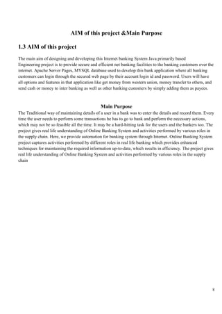 8
AIM of this project &Main Purpose
1.3 AIM of this project
The main aim of designing and developing this Internet banking System Java primarily based
Engineering project is to provide secure and efficient net banking facilities to the banking customers over the
internet. Apache Server Pages, MYSQL database used to develop this bank application where all banking
customers can login through the secured web page by their account login id and password. Users will have
all options and features in that application like get money from western union, money transfer to others, and
send cash or money to inter banking as well as other banking customers by simply adding them as payees.
Main Purpose
The Traditional way of maintaining details of a user in a bank was to enter the details and record them. Every
time the user needs to perform some transactions he has to go to bank and perform the necessary actions,
which may not be so feasible all the time. It may be a hard-hitting task for the users and the bankers too. The
project gives real life understanding of Online Banking System and activities performed by various roles in
the supply chain. Here, we provide automation for banking system through Internet. Online Banking System
project captures activities performed by different roles in real life banking which provides enhanced
techniques for maintaining the required information up-to-date, which results in efficiency. The project gives
real life understanding of Online Banking System and activities performed by various roles in the supply
chain
 