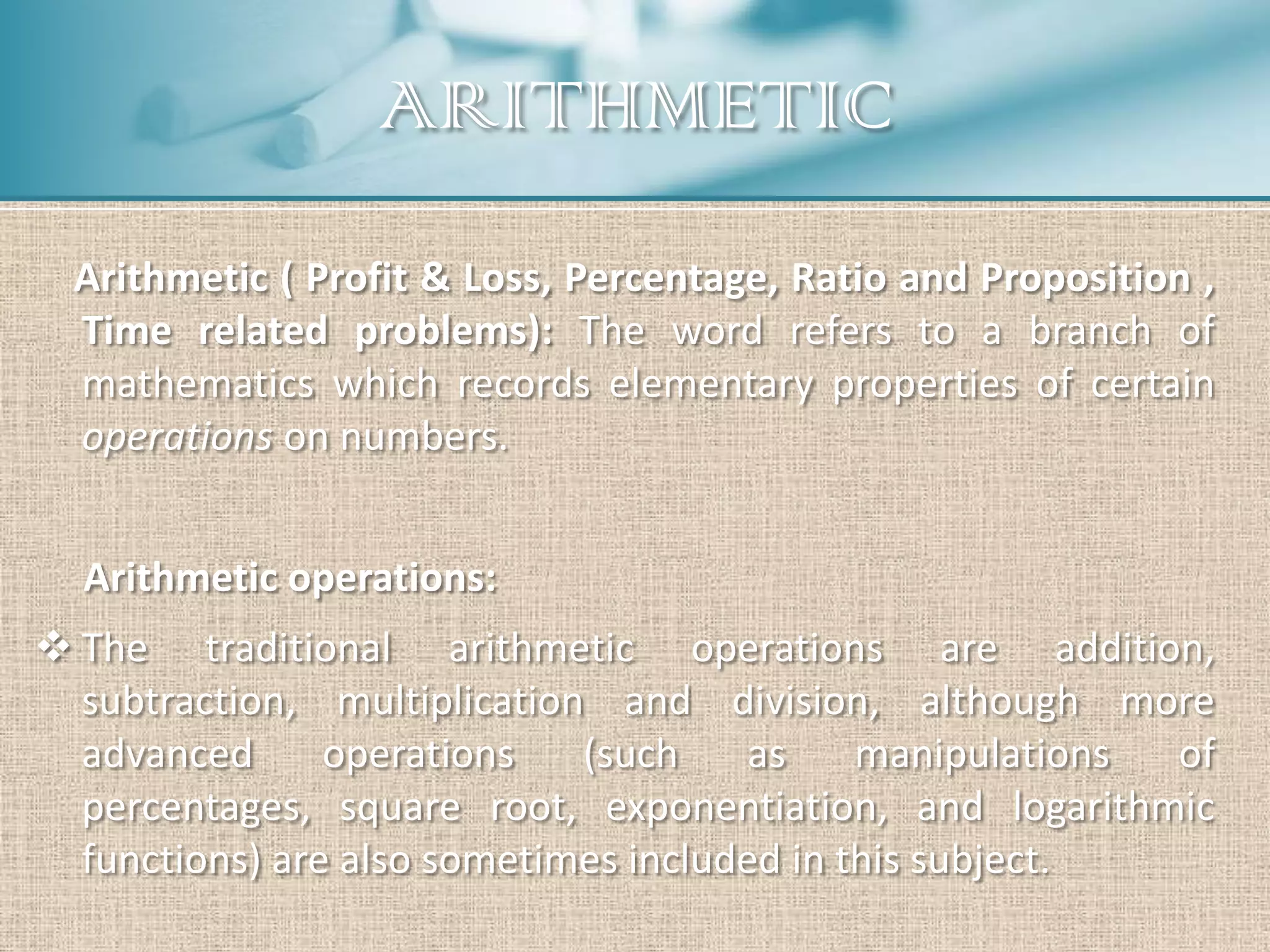 ARITHMETIC
  Arithmetic ( Profit & Loss, Percentage, Ratio and Proposition ,
  Time related problems): The word refers to a branch of
  mathematics which records elementary properties of certain
  operations on numbers.


  Arithmetic operations:
 The traditional arithmetic operations are addition,
  subtraction, multiplication and division, although more
  advanced      operations   (such     as    manipulations of
  percentages, square root, exponentiation, and logarithmic
  functions) are also sometimes included in this subject.
 