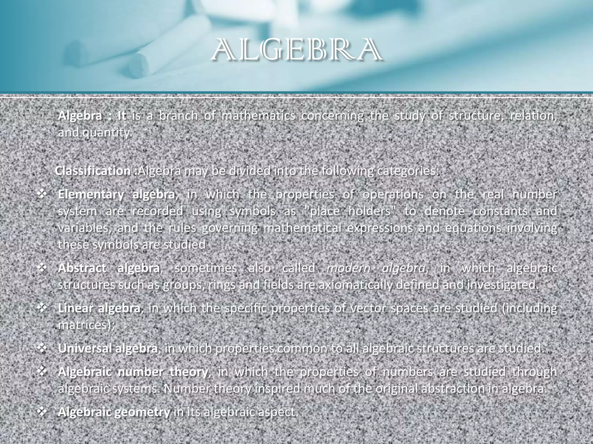 ALGEBRA
   Algebra : It is a branch of mathematics concerning the study of structure, relation,
   and quantity.

   Classification :Algebra may be divided into the following categories:
 Elementary algebra, in which the properties of operations on the real number
  system are recorded using symbols as "place holders" to denote constants and
  variables, and the rules governing mathematical expressions and equations involving
  these symbols are studied
 Abstract algebra, sometimes also called modern algebra, in which algebraic
  structures such as groups, rings and fields are axiomatically defined and investigated.
 Linear algebra, in which the specific properties of vector spaces are studied (including
  matrices);
 Universal algebra, in which properties common to all algebraic structures are studied.
 Algebraic number theory, in which the properties of numbers are studied through
  algebraic systems. Number theory inspired much of the original abstraction in algebra.
 Algebraic geometry in its algebraic aspect.
 
