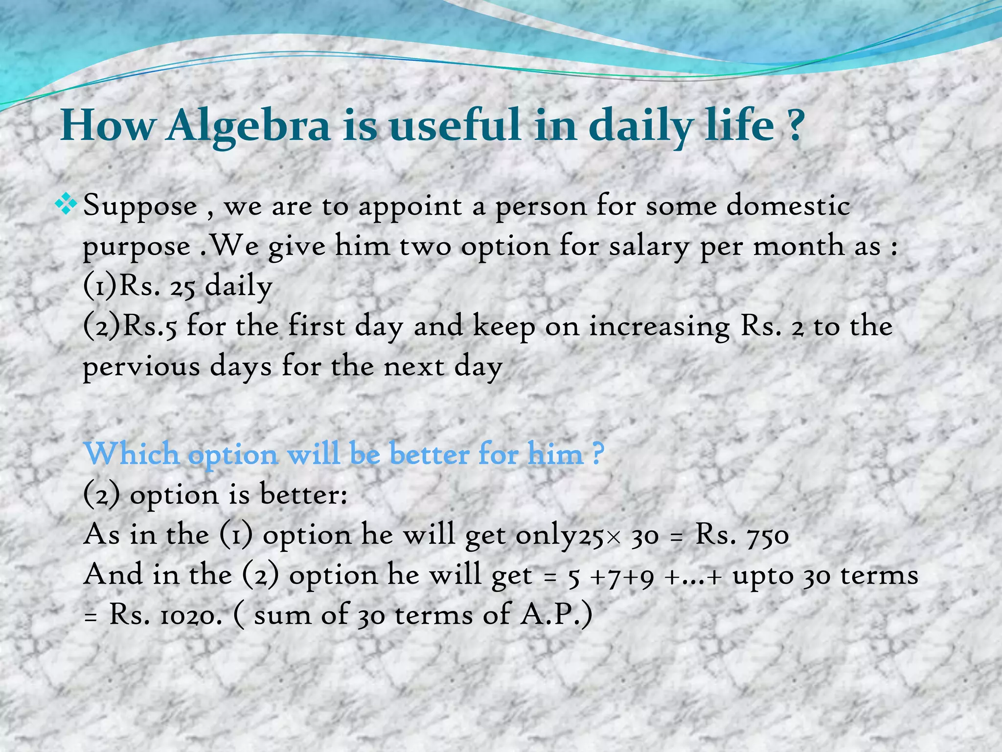 How Algebra is useful in daily life ?
 Suppose , we are to appoint a person for some domestic
  purpose .We give him two option for salary per month as :
  (1)Rs. 25 daily
  (2)Rs.5 for the first day and keep on increasing Rs. 2 to the
  pervious days for the next day

  Which option will be better for him ?
  (2) option is better:
  As in the (1) option he will get only25× 30 = Rs. 750
  And in the (2) option he will get = 5 +7+9 +...+ upto 30 terms
  = Rs. 1020. ( sum of 30 terms of A.P.)
 