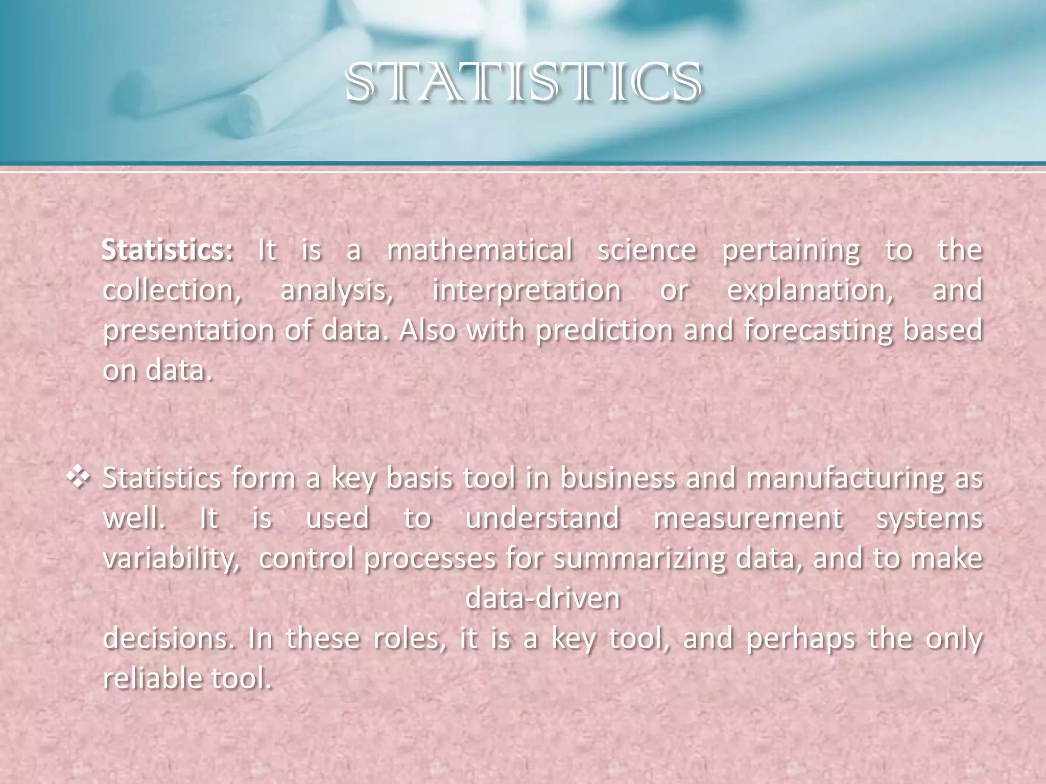 STATISTICS

  Statistics: It is a mathematical science pertaining to the
  collection, analysis, interpretation or explanation, and
  presentation of data. Also with prediction and forecasting based
  on data.


 Statistics form a key basis tool in business and manufacturing as
  well. It is used to understand measurement systems
  variability, control processes for summarizing data, and to make
                              data-driven
  decisions. In these roles, it is a key tool, and perhaps the only
  reliable tool.
 