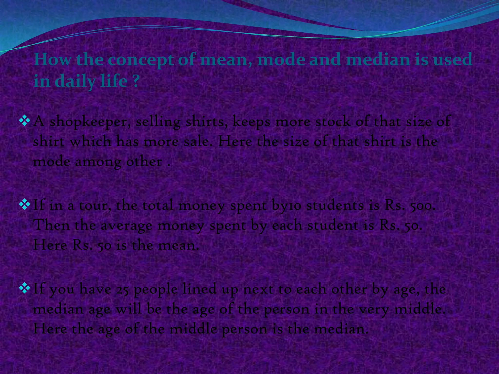 How the concept of mean, mode and median is used
  in daily life ?

 A shopkeeper, selling shirts, keeps more stock of that size of
  shirt which has more sale. Here the size of that shirt is the
  mode among other .

 If in a tour, the total money spent by10 students is Rs. 500.
  Then the average money spent by each student is Rs. 50.
  Here Rs. 50 is the mean.

 If you have 25 people lined up next to each other by age, the
  median age will be the age of the person in the very middle.
  Here the age of the middle person is the median.
 