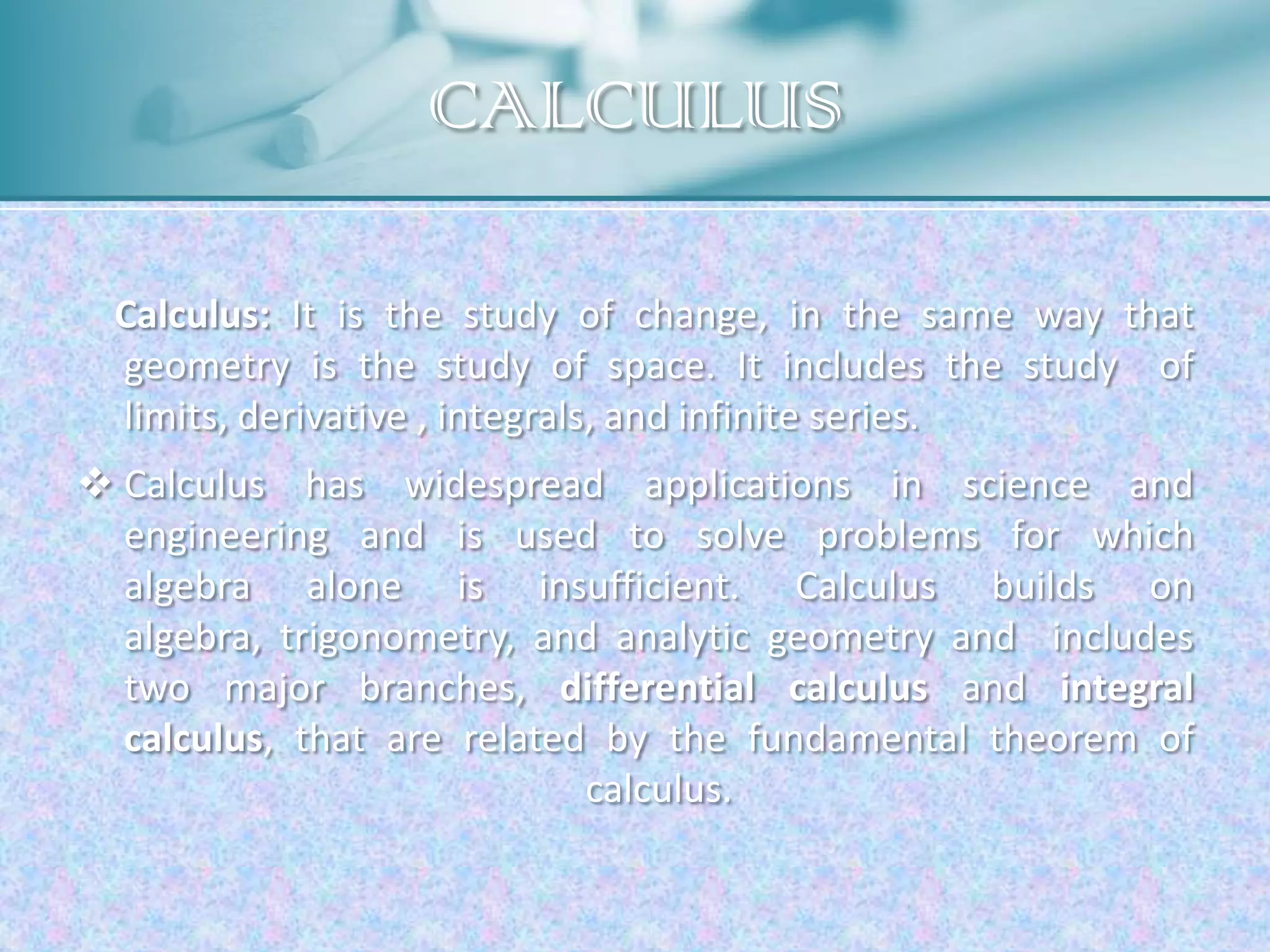 CALCULUS

  Calculus: It is the study of change, in the same way that
  geometry is the study of space. It includes the study of
  limits, derivative , integrals, and infinite series.
 Calculus has widespread applications in science and
  engineering and is used to solve problems for which
  algebra alone is insufficient. Calculus builds on
  algebra, trigonometry, and analytic geometry and includes
  two major branches, differential calculus and integral
  calculus, that are related by the fundamental theorem of
                            calculus.
 