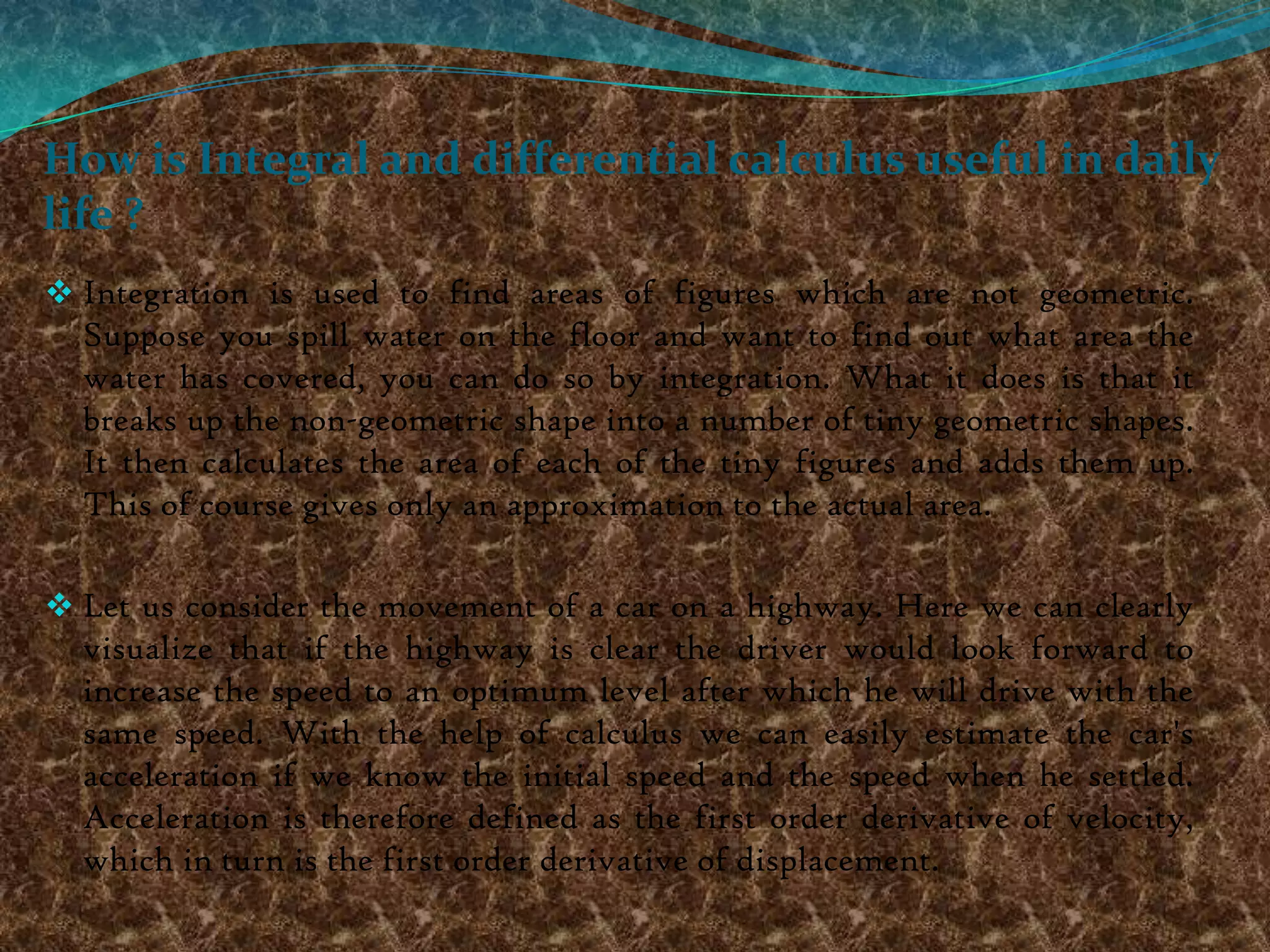 How is Integral and differential calculus useful in daily
life ?
 Integration is used to find areas of figures which are not geometric.
  Suppose you spill water on the floor and want to find out what area the
  water has covered, you can do so by integration. What it does is that it
  breaks up the non-geometric shape into a number of tiny geometric shapes.
  It then calculates the area of each of the tiny figures and adds them up.
  This of course gives only an approximation to the actual area.

 Let us consider the movement of a car on a highway. Here we can clearly
  visualize that if the highway is clear the driver would look forward to
  increase the speed to an optimum level after which he will drive with the
  same speed. With the help of calculus we can easily estimate the car's
  acceleration if we know the initial speed and the speed when he settled.
  Acceleration is therefore defined as the first order derivative of velocity,
  which in turn is the first order derivative of displacement.
 