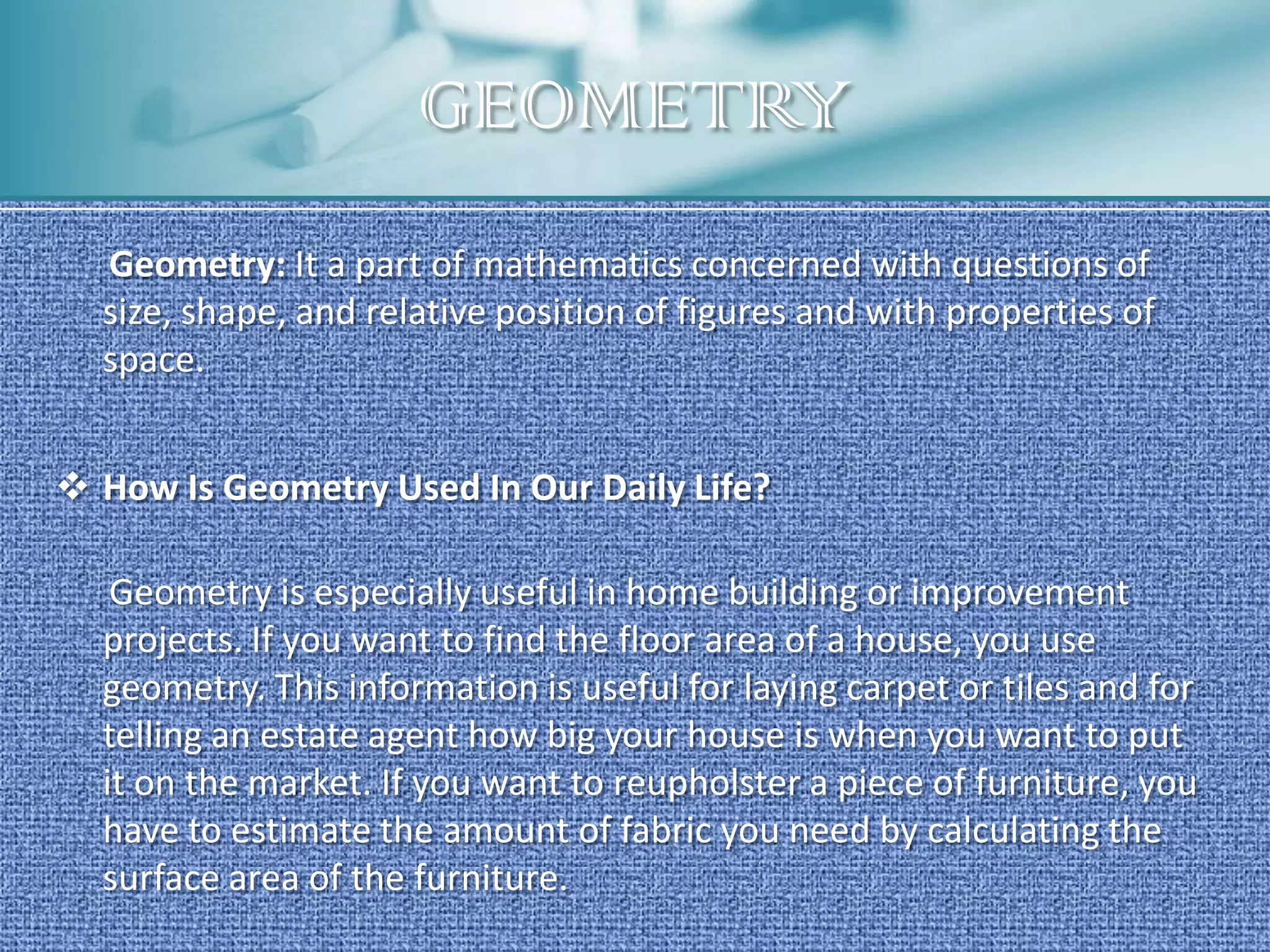 GEOMETRY
  Geometry: It a part of mathematics concerned with questions of
  size, shape, and relative position of figures and with properties of
  space.


 How Is Geometry Used In Our Daily Life?

   Geometry is especially useful in home building or improvement
  projects. If you want to find the floor area of a house, you use
  geometry. This information is useful for laying carpet or tiles and for
  telling an estate agent how big your house is when you want to put
  it on the market. If you want to reupholster a piece of furniture, you
  have to estimate the amount of fabric you need by calculating the
  surface area of the furniture.
 