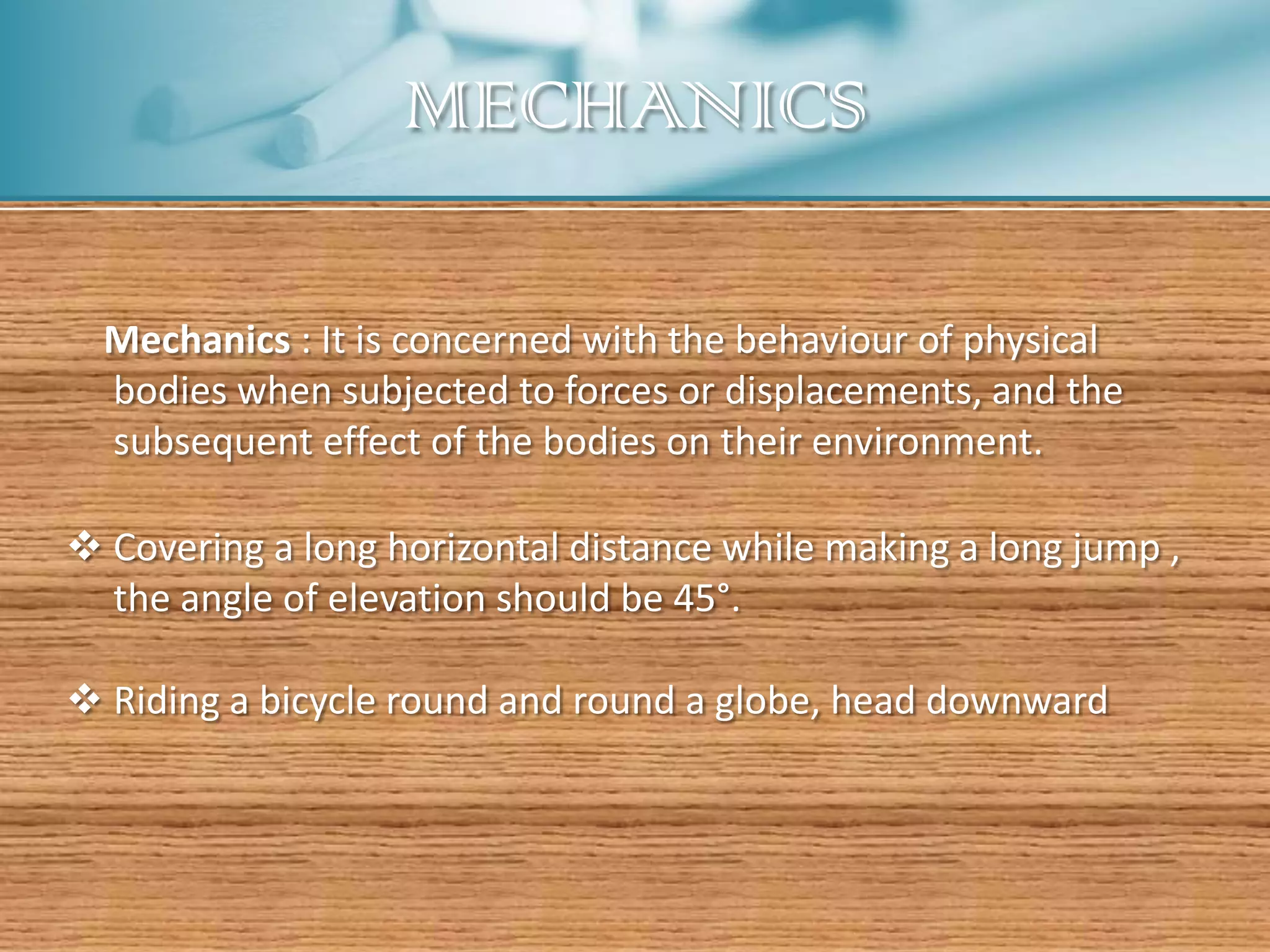 MECHANICS

  Mechanics : It is concerned with the behaviour of physical
  bodies when subjected to forces or displacements, and the
  subsequent effect of the bodies on their environment.

 Covering a long horizontal distance while making a long jump ,
  the angle of elevation should be 45°.

 Riding a bicycle round and round a globe, head downward
 