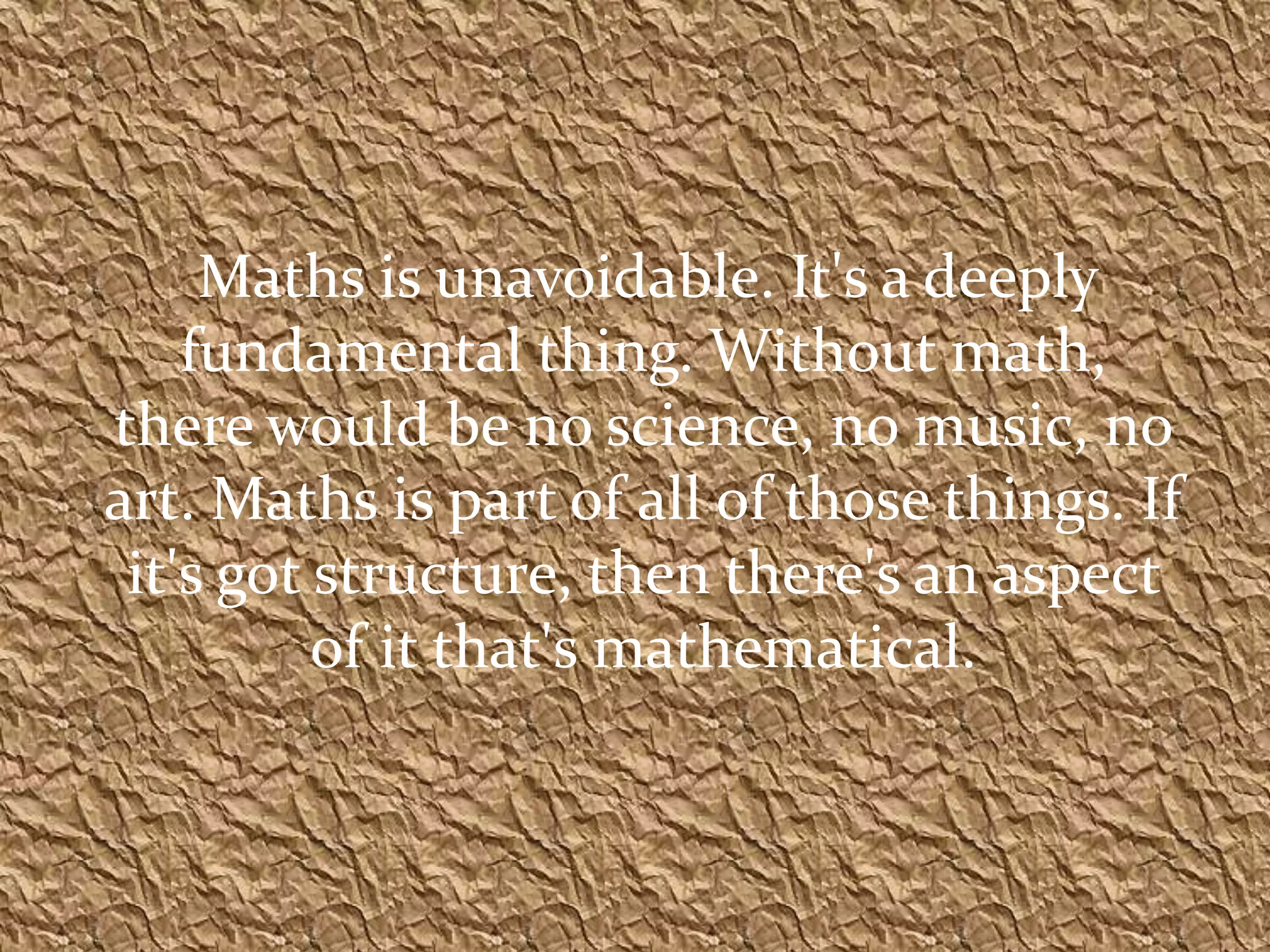Maths is unavoidable. It's a deeply
    fundamental thing. Without math,
there would be no science, no music, no
art. Maths is part of all of those things. If
 it's got structure, then there's an aspect
          of it that's mathematical.
 