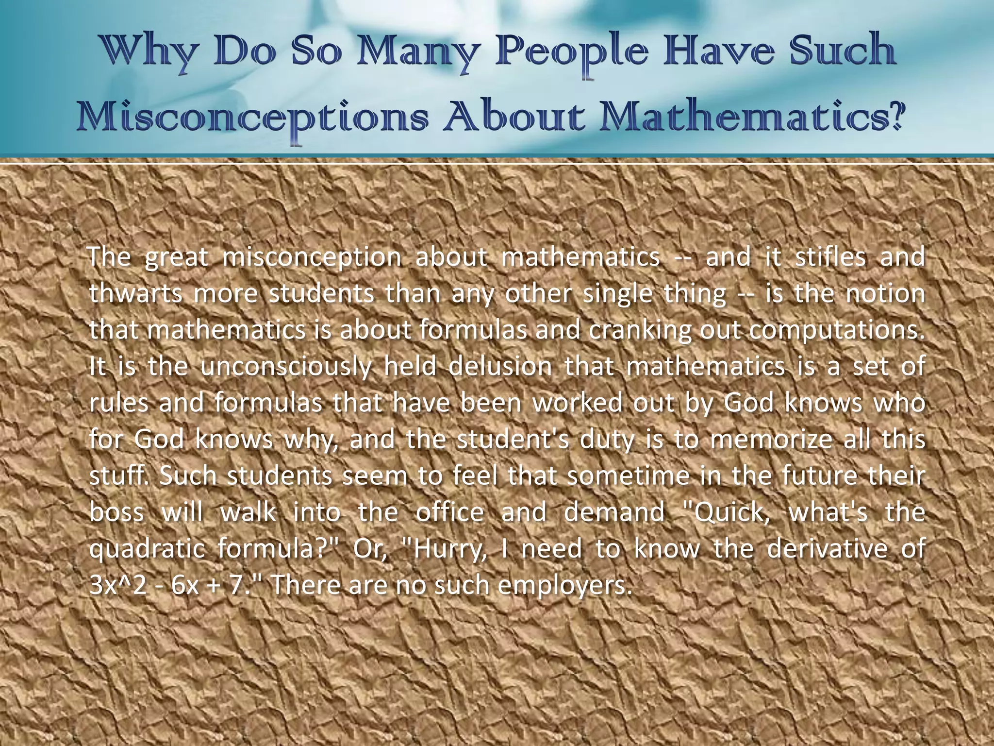 The great misconception about mathematics -- and it stifles and
thwarts more students than any other single thing -- is the notion
that mathematics is about formulas and cranking out computations.
It is the unconsciously held delusion that mathematics is a set of
rules and formulas that have been worked out by God knows who
for God knows why, and the student's duty is to memorize all this
stuff. Such students seem to feel that sometime in the future their
boss will walk into the office and demand "Quick, what's the
quadratic formula?" Or, "Hurry, I need to know the derivative of
3x^2 - 6x + 7." There are no such employers.
 