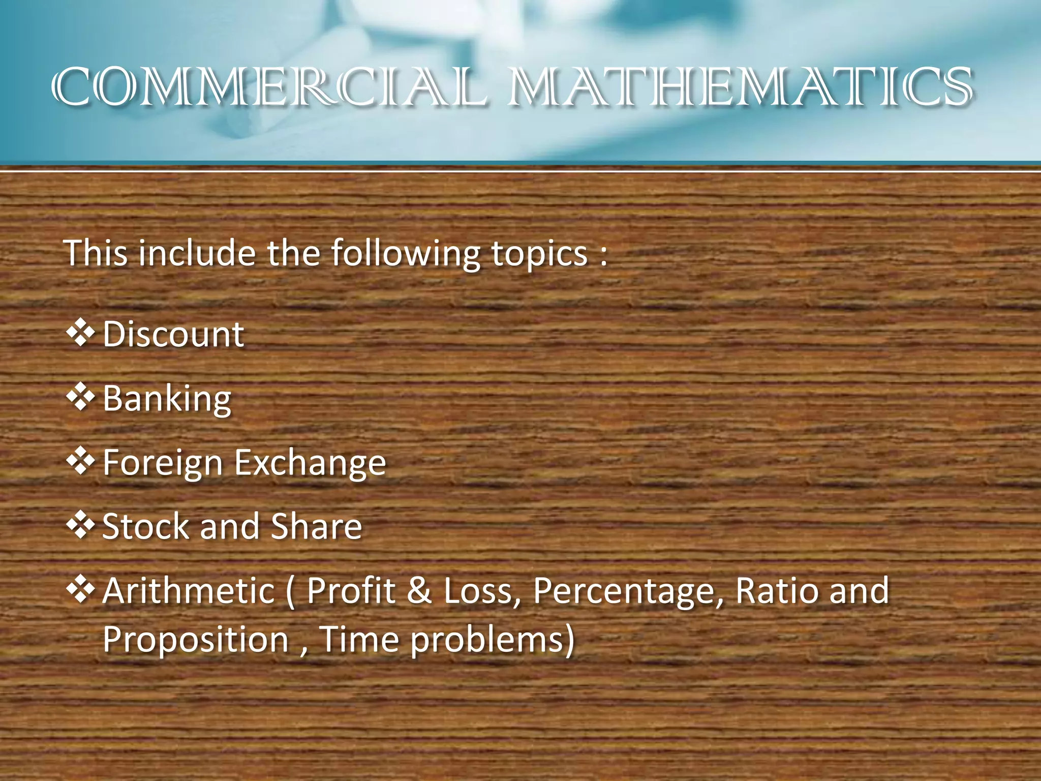 COMMERCIAL MATHEMATICS

This include the following topics :

Discount
Banking
Foreign Exchange
Stock and Share
Arithmetic ( Profit & Loss, Percentage, Ratio and
 Proposition , Time problems)
 