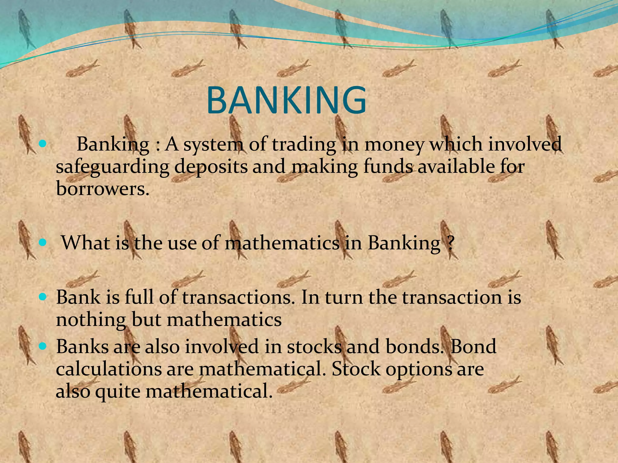 BANKING
     Banking : A system of trading in money which involved
    safeguarding deposits and making funds available for
    borrowers.

 What is the use of mathematics in Banking ?

 Bank is full of transactions. In turn the transaction is
  nothing but mathematics
 Banks are also involved in stocks and bonds. Bond
  calculations are mathematical. Stock options are
  also quite mathematical.
 