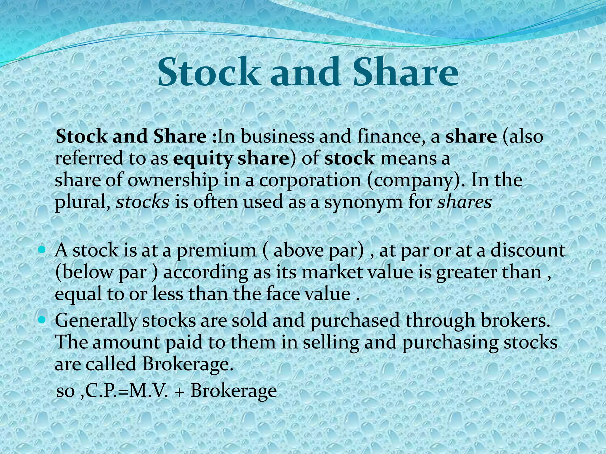 Stock and Share
  Stock and Share :In business and finance, a share (also
  referred to as equity share) of stock means a
  share of ownership in a corporation (company). In the
  plural, stocks is often used as a synonym for shares

 A stock is at a premium ( above par) , at par or at a discount
  (below par ) according as its market value is greater than ,
  equal to or less than the face value .
 Generally stocks are sold and purchased through brokers.
  The amount paid to them in selling and purchasing stocks
  are called Brokerage.
  so ,C.P.=M.V. + Brokerage
 
