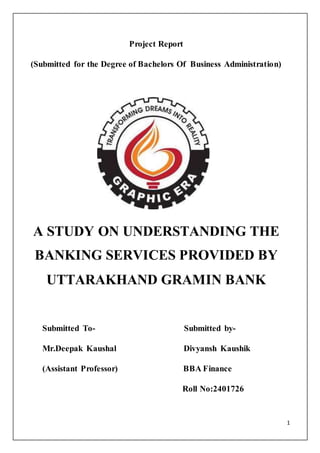 1
Project Report
(Submitted for the Degree of Bachelors Of Business Administration)
A STUDY ON UNDERSTANDING THE
BANKING SERVICES PROVIDED BY
UTTARAKHAND GRAMIN BANK
Submitted To- Submitted by-
Mr.Deepak Kaushal Divyansh Kaushik
(Assistant Professor) BBA Finance
Roll No:2401726
 