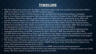TIMELINE
• The first tidal power station was the Rance tidal power plant built over a period of 6 years from 1960 to
1966 at La Rance, France. It has 240 MW installed capacity.
• The first tidal power site in North America is the Annapolis Royal Generating Station, Annapolis
Royal, Nova Scotia, which opened in 1984 on an inlet of the Bay of Fundy. It has 20 MW installed capacity.
• The Jiangxia Tidal Power Station, south of Hangzhou in China has been operational since 1985, with
current installed capacity of 3.2 MW. More tidal power is planned near the mouth of the Yalu River.
• The first in-stream tidal current generator in North America (Race Rocks Tidal Power Demonstration
Project) was installed at Race Rocks on southern Vancouver Island in September 2006. The next phase in
the development of this tidal current generator will be in Nova Scotia (Bay of Fundy).
• Jindo Uldolmok Tidal Power Plant in South Korea is a tidal stream generation scheme planned to be
expanded progressively to 90 MW of capacity by 2013. The first 1 MW was installed in May 2009.
• 254 MW Sihwa Lake Tidal Power Plant in South Korea is the largest tidal power installation in the world.
Construction was completed in 2011254 MW Sihwa Lake Tidal Power Plant in South Korea is the largest
tidal power installation in the world. Construction was completed in 2011.
• The Indian state of Gujarat is planning to host South Asia's first commercial-scale tidal power station. The
company Atlantis Resources planned to install a 50MW tidal farm in the Gulf of Kutch on India's west
coast, with construction starting early in 2012.
• The Scottish Government has approved plans for a 10MW array of tidal stream generators
near Islay, Scotland, costing 40 million pounds, and consisting of 10 turbines – enough to power over 5,000
homes. The first turbine is expected to be in operation by 2013.
 