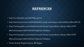 REFRENCES
• http://en.wikipedia.org/wiki/Tidal_power
• http://www.ianswer4u.com/2012/02/tidal-energy-advantages-and.html#axzz3BwzOD1Ck
• https://www.google.co.in/webhp?sourceid=chrome-instant&ion=1&espv=2&ie=UTF-
8#q=advantages%20of%20tidal%20power%20plant
• https://www.google.co.in/webhp?sourceid=chrome-instant&ion=1&espv=2&ie=UTF-
8#q=advantages%20of%20tidal%20power%20plant
• Power System Engineering by RK Rajput
 