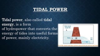TIDAL POWER
Tidal power, also called tidal
energy, is a form
of hydropower that converts the
energy of tides into useful forms
of power, mainly electricity.
 