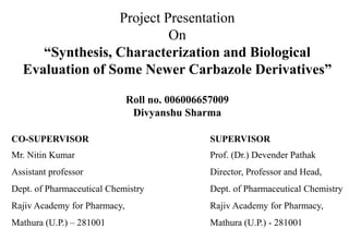 Project Presentation
On
“Synthesis, Characterization and Biological
Evaluation of Some Newer Carbazole Derivatives”
Roll no. 006006657009
Divyanshu Sharma
CO-SUPERVISOR
Mr. Nitin Kumar
Assistant professor
Dept. of Pharmaceutical Chemistry
Rajiv Academy for Pharmacy,
Mathura (U.P.) – 281001
SUPERVISOR
Prof. (Dr.) Devender Pathak
Director, Professor and Head,
Dept. of Pharmaceutical Chemistry
Rajiv Academy for Pharmacy,
Mathura (U.P.) - 281001
 