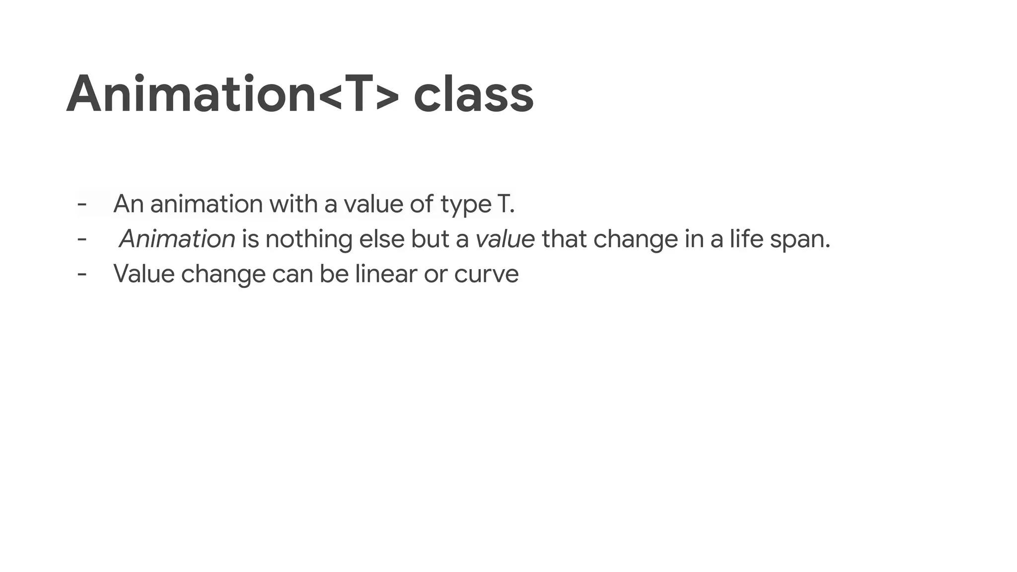 Animation<T> class
- An animation with a value of type T.
- Animation is nothing else but a value that change in a life span.
- Value change can be linear or curve
 