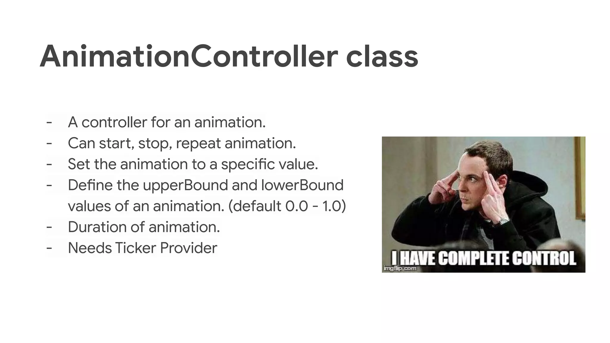 AnimationController class
- A controller for an animation.
- Can start, stop, repeat animation.
- Set the animation to a specific value.
- Define the upperBound and lowerBound
values of an animation. (default 0.0 - 1.0)
- Duration of animation.
- Needs Ticker Provider
 