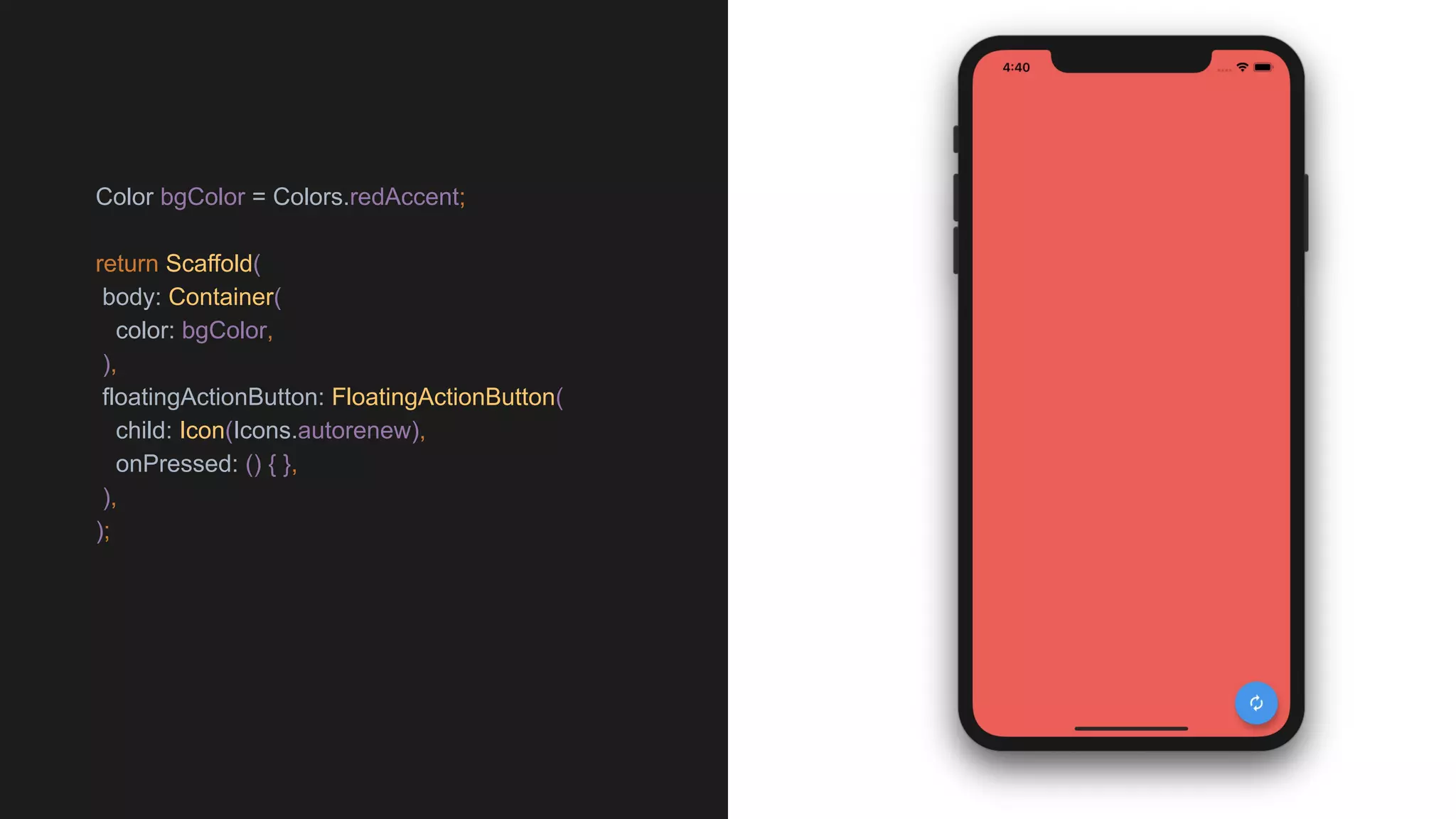 Color bgColor = Colors.redAccent;
return Scaffold(
body: Container(
color: bgColor,
),
floatingActionButton: FloatingActionButton(
child: Icon(Icons.autorenew),
onPressed: () { },
),
);
 