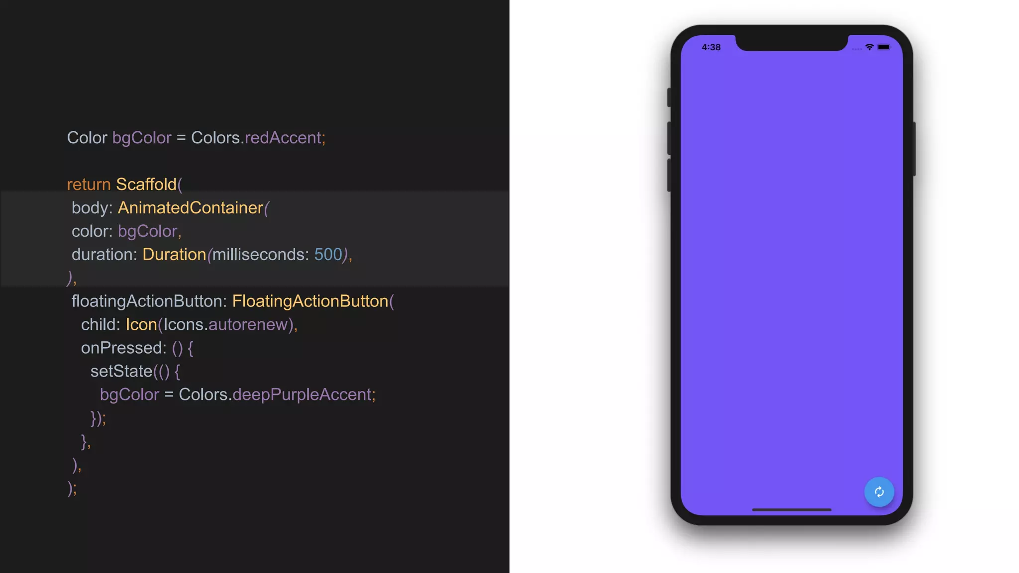Color bgColor = Colors.redAccent;
return Scaffold(
body: AnimatedContainer(
color: bgColor,
duration: Duration(milliseconds: 500),
),
floatingActionButton: FloatingActionButton(
child: Icon(Icons.autorenew),
onPressed: () {
setState(() {
bgColor = Colors.deepPurpleAccent;
});
},
),
);
 