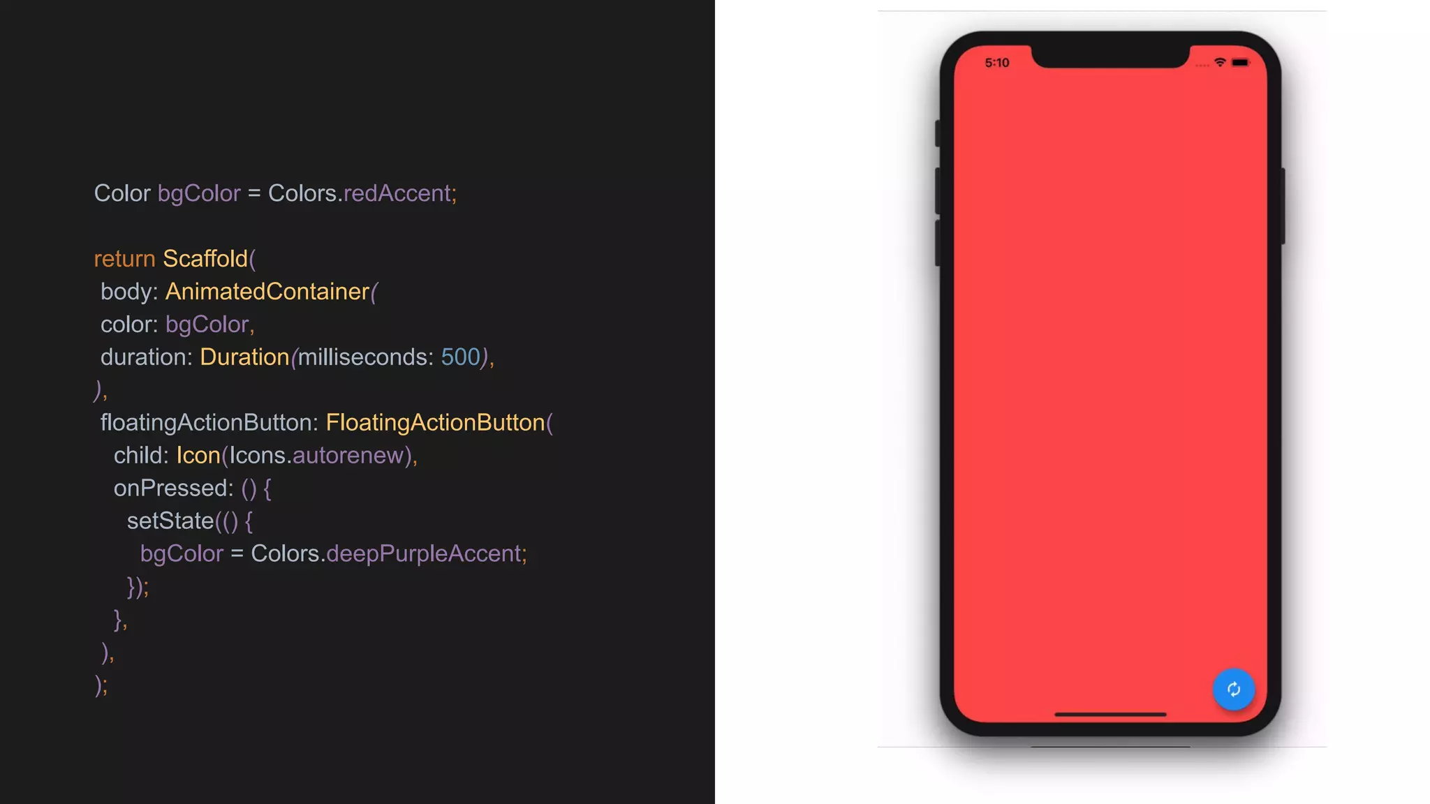 Color bgColor = Colors.redAccent;
return Scaffold(
body: AnimatedContainer(
color: bgColor,
duration: Duration(milliseconds: 500),
),
floatingActionButton: FloatingActionButton(
child: Icon(Icons.autorenew),
onPressed: () {
setState(() {
bgColor = Colors.deepPurpleAccent;
});
},
),
);
 