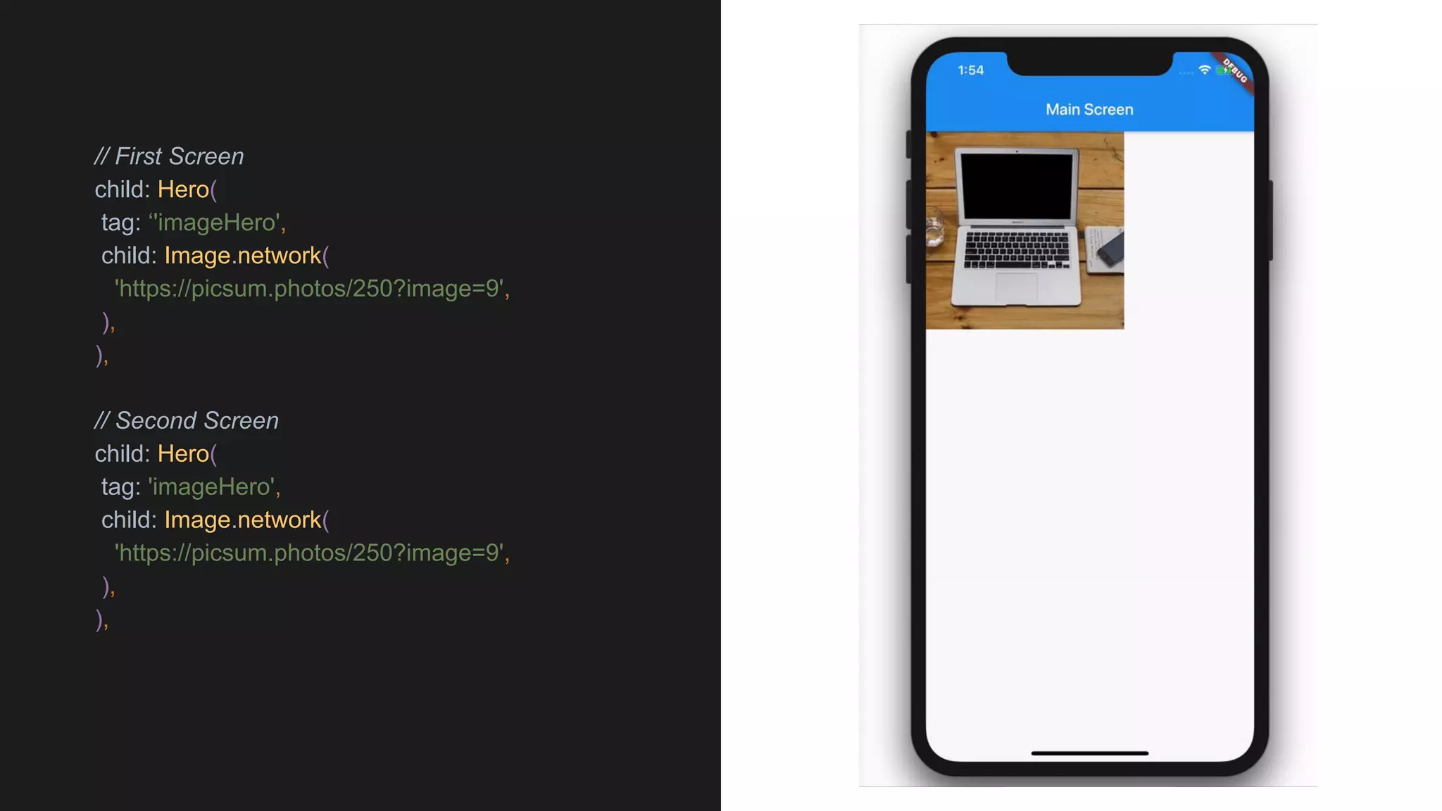 // First Screen
child: Hero(
tag: ‘'imageHero',
child: Image.network(
'https://picsum.photos/250?image=9',
),
),
// Second Screen
child: Hero(
tag: 'imageHero',
child: Image.network(
'https://picsum.photos/250?image=9',
),
),
 