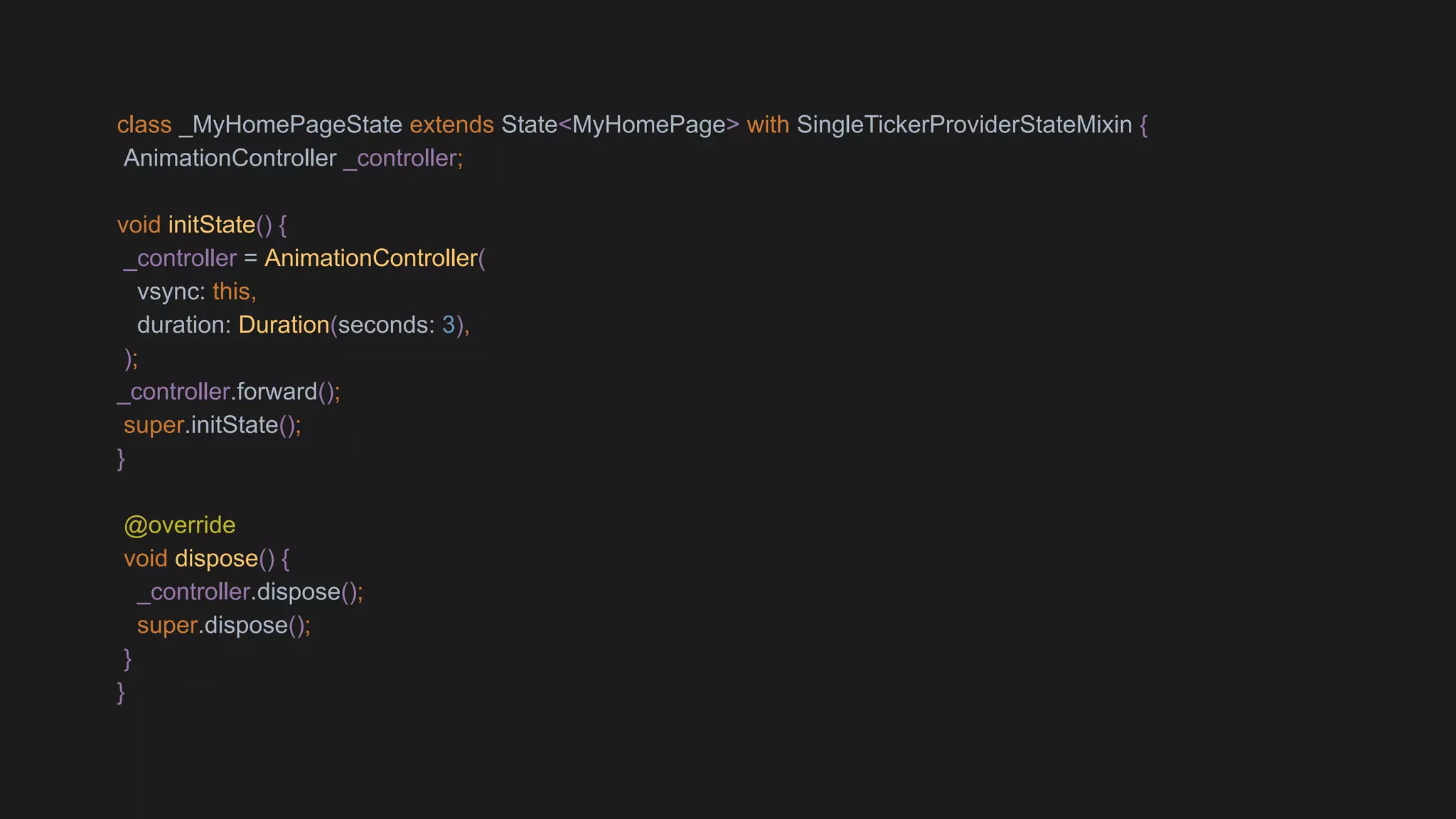 class _MyHomePageState extends State<MyHomePage> with SingleTickerProviderStateMixin {
AnimationController _controller;
void initState() {
_controller = AnimationController(
vsync: this,
duration: Duration(seconds: 3),
);
_controller.forward();
super.initState();
}
@override
void dispose() {
_controller.dispose();
super.dispose();
}
}
 