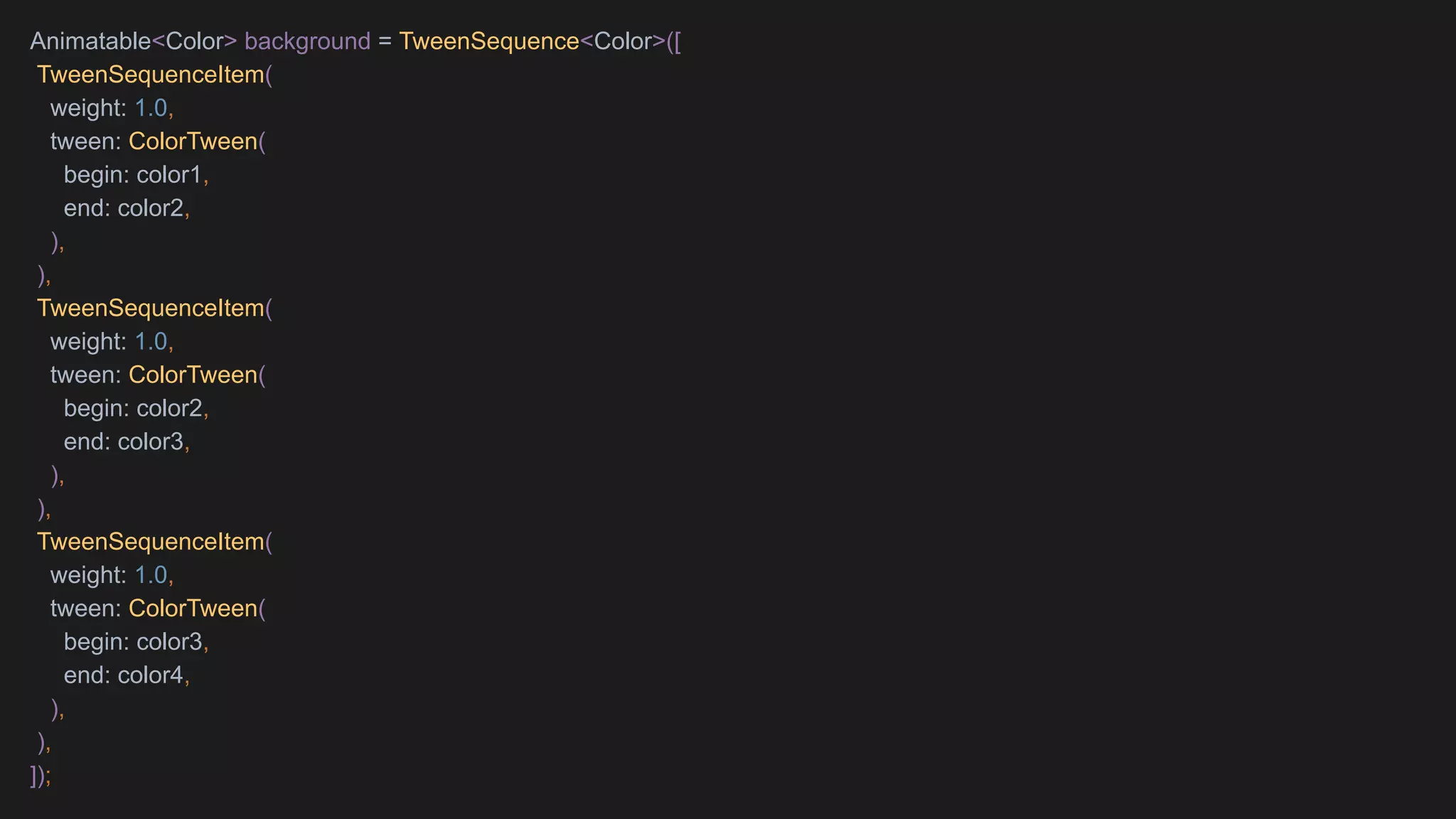 Animatable<Color> background = TweenSequence<Color>([
TweenSequenceItem(
weight: 1.0,
tween: ColorTween(
begin: color1,
end: color2,
),
),
TweenSequenceItem(
weight: 1.0,
tween: ColorTween(
begin: color2,
end: color3,
),
),
TweenSequenceItem(
weight: 1.0,
tween: ColorTween(
begin: color3,
end: color4,
),
),
]);
 